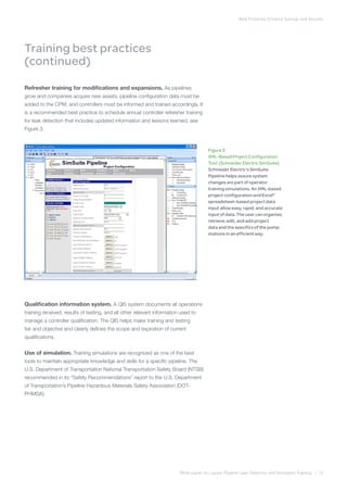 Best Practices Enhance Savings and Security
White paper on Liquids Pipeline Leak Detection and Simulation Training | 10
Training best practices
(continued)
Refresher training for modifications and expansions. As pipelines
grow and companies acquire new assets, pipeline configuration data must be
added to the CPM, and controllers must be informed and trained accordingly. It
is a recommended best practice to schedule annual controller refresher training
for leak detection that includes updated information and lessons learned; see
Figure 3.
Qualification information system. A QIS system documents all operations
training received, results of testing, and all other relevant information used to
manage a controller qualification. The QIS helps make training and testing
fair and objective and clearly defines the scope and expiration of current
qualifications.
Use of simulation. Training simulations are recognized as one of the best
tools to maintain appropriate knowledge and skills for a specific pipeline. The
U.S. Department of Transportation National Transportation Safety Board (NTSB)
recommended in its “Safety Recommendations” report to the U.S. Department
of Transportation’s Pipeline Hazardous Materials Safety Association (DOT-
PHMSA):
Figure 3
XML-Based Project Configuration
Tool (Schneider Electric SimSuite)
Schneider Electric’s SimSuite
Pipeline helps assure system
changes are part of operator
training simulations. An XML-based
project configuration and Excel®
spreadsheet-based project data
input allow easy, rapid, and accurate
input of data. The user can organize,
retrieve, edit, and add project
data and the specifics of the pump
stations in an efficient way.
 