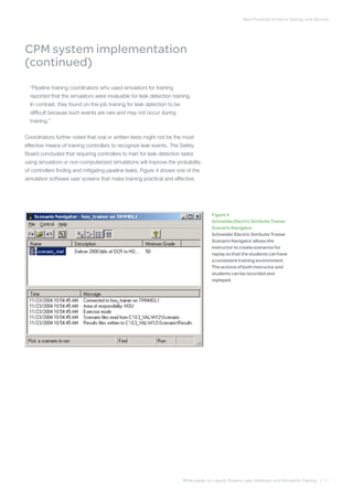 Best Practices Enhance Savings and Security
White paper on Liquids Pipeline Leak Detection and Simulation Training | 11
CPM system implementation
(continued)
“Pipeline training coordinators who used simulators for training
reported that the simulators were invaluable for leak detection training.
In contrast, they found on-the-job training for leak detection to be
difficult because such events are rare and may not occur during
training.”
Coordinators further noted that oral or written tests might not be the most
effective means of training controllers to recognize leak events. The Safety
Board concluded that requiring controllers to train for leak detection tasks
using simulators or non-computerized simulations will improve the probability
of controllers finding and mitigating pipeline leaks. Figure 4 shows one of the
simulation software user screens that make training practical and effective.
Figure 4
Schneider Electric SimSuite Trainer
Scenario Navigator
Schneider Electric SimSuite Trainer
Scenario Navigator allows the
instructor to create scenarios for
replay so that the students can have
a consistent training environment.
The actions of both instructor and
students can be recorded and
replayed.
 
