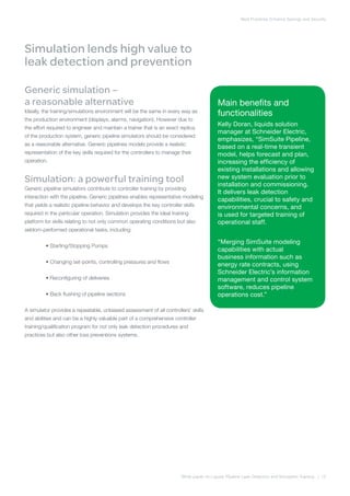 Best Practices Enhance Savings and Security
White paper on Liquids Pipeline Leak Detection and Simulation Training | 12
Simulation lends high value to
leak detection and prevention
Generic simulation –
a reasonable alternative
Ideally, the training/simulations environment will be the same in every way as
the production environment (displays, alarms, navigation). However due to
the effort required to engineer and maintain a trainer that is an exact replica
of the production system, generic pipeline simulators should be considered
as a reasonable alternative. Generic pipelines models provide a realistic
representation of the key skills required for the controllers to manage their
operation.
Simulation: a powerful training tool
Generic pipeline simulators contribute to controller training by providing
interaction with the pipeline. Generic pipelines enables representative modeling
that yields a realistic pipeline behavior and develops the key controller skills
required in the particular operation. Simulation provides the ideal training
platform for skills relating to not only common operating conditions but also
seldom-performed operational tasks, including:
	 • Starting/Stopping Pumps
	 • Changing set-points, controlling pressures and flows
	 • Reconfiguring of deliveries
	 • Back flushing of pipeline sections
A simulator provides a repeatable, unbiased assessment of all controllers’ skills
and abilities and can be a highly valuable part of a comprehensive controller
training/qualification program for not only leak detection procedures and
practices but also other loss preventions systems.
Main benefits and
functionalities
Kelly Doran, liquids solution
manager at Schneider Electric,
emphasizes, “SimSuite Pipeline,
based on a real-time transient
model, helps forecast and plan,
increasing the efficiency of
existing installations and allowing
new system evaluation prior to
installation and commissioning.
It delivers leak detection
capabilities, crucial to safety and
environmental concerns, and
is used for targeted training of
operational staff.
“Merging SimSuite modeling
capabilities with actual
business information such as
energy rate contracts, using
Schneider Electric’s information
management and control system
software, reduces pipeline
operations cost.”
 