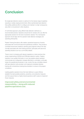Conclusion
Best Practices Enhance Savings and Security
White paper on Liquids Pipeline Leak Detection and Simulation Training | 14
No single leak detection solution is optimum for the diverse range of pipelines
operating in widely ranging environments. More sophisticated leak detection
that justifies additional effort to configure and maintain in a high consequence
area often is not practical in other situations.
A multi-tiered approach using different leak detection methods is a
recommended practice. Operators should look for vendors who can offer the
appropriate solutions for the level of protection desired. This multi-layered
approach should align with the operator’s leak detection strategies and
operating philosophies.
Pipeline Training Simulators offer realistic operational sequence of events
associated with normal and abnormal operational conditions. They provide a
controlled environment needed to develop good judgment without the risks
normally associated with other testing practices, particularly with abnormal
operating situations such as a commodity release.
There’s more to complying with relevant regulations or best practices than
simply implementing a SCADA and CPM leak detection system. Pipeline
operators must update information on any new pipeline assets operated;
communicate any configuration changes effectively to controllers; continually
review the operational procedures in use; monitor the way controllers interact
with leak detection tools provided; and implement scheduled refresher
training with conscientious training documentation to ensure a full program
compliance.
Leading pipeline operators know their best defense is a good offense:
establish the best possible predictive, preventive, and protective measures
and then assure there is a highly trained operations staff in place to implement
those measures.
Improved safety and environmental
responsibility — along with reduced
pipeline operations cost.
 