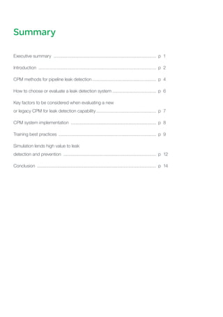 Summary
Executive summary ................................................................................... p	 1
Introduction ............................................................................................... p 	2
CPM methods for pipeline leak detection.................................................... p 	4
How to choose or evaluate a leak detection system.................................... p 	6
Key factors to be considered when evaluating a new
or legacy CPM for leak detection capability................................................. p	 7
CPM system implementation ..................................................................... p 	8
Training best practices ............................................................................... p 	9
Simulation lends high value to leak
detection and prevention ........................................................................... p 	12
Conclusion ................................................................................................ p 	14
 