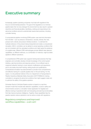 Executive summary
Making permanent savings through Active Energy Efficiency
Increasingly, pipeline operating companies must deal with regulations that
focus on environmental protection. The goal of the regulations is to minimize
pipeline leaks that not only endanger the environment but also result in operator
downtime and financial penalties. Identifying, verifying and responding to the
abnormal conditions around a potential leak require best practices, including
controller training.
A computational pipeline monitoring (CPM) system uses real-time information
from the field – such as pressure, temperature, viscosity, density, flow rate,
product sonic velocity and product interface locations – to estimate the
hydraulic behavior of the product being transported and create a computerized
simulation. With it, controllers can be alerted to actual operating conditions that
are not consistent with the calculated conditions and might signal the existence
of a pipeline leak. Different CPM methodologies provide different leak detection
capabilities, so different methods, or a combination of methods, might be better
applied to different operations.
A comprehensive CPM system also supports training best practices that help
engineers and controllers develop intimate knowledge of the control system
interface, alarming functions and response actions. It is an efficient way to
implement refresher training to cover network modifications and expansions
and to accurately document training, testing results and qualifications.
Computerized simulation has demonstrated to provide more comprehensive
and effective training for a specific pipeline than on-the-job training. For this
reason, it is the preferred method of the U.S. Department of Transportation’s
Pipeline Hazardous Materials Safety Association (DOT-PHMSA) for training
controllers to recognize the abnormal conditions that might suggest a leak and
to optimize the safety of the pipeline operation.
Schneider Electric’s SimSuite Pipeline solution is based on a real-time
transient model that includes leak detection capabilities, crucial to safety and
environmental concerns; a simulation trainer application for targeted and
effective training of operational staff; and forecasting and planning functionalities
that help improve business intelligence. Together, these capabilities help the
pipeline operator reduce operations cost as well as comply with regulations.
Regulatory compliance and improved
workflow capabilities — a win-win!
White paper on Energy Efficiency | 01
 