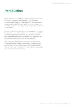Introduction
White paper on Liquids Pipeline Leak Detection and Simulation Training | 02
Best Practices Enhance Savings and Security
Pipeline companies deal with stiff governmental regulation and environmental
and economic constraints to ensure the safety of the population and
environment where pipelines run. These policies, which also help protect the
assets of the operating company, often dictate operator training requirements
and integrity management – including technology and applications – that assure
operational safety.
Computer-based leak detection is a common industry application that supports
the safety of the general population and environment and helps sustain efficient
operations and facilities management. This paper provides an overview of
liquids pipeline leak detection best practices based on SCADA systems with
Computational Pipeline Monitoring (CPM) software applications.
These best practices follow dictates of governmental regulations in place
or proposed worldwide, as well as recommendations from leading industry
agencies. Focus is on real-time leak detection through pipeline simulation,
which not only complies with regulations and industry operations standards but
also supports sound business procedures.
 