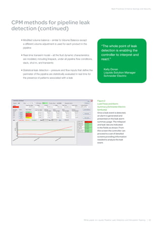 White paper on Liquids Pipeline Leak Detection and Simulation Training | 05
Best Practices Enhance Savings and Security
	 • Modified volume balance – similar to Volume Balance except
a different volume adjustment is used for each product in the
pipeline
	 • Real-time transient model – all the fluid dynamic characteristics
are modeled, including linepack, under all pipeline flow conditions,
slack, shut-in, and transients
	 • Statistical leak detection – pressure and flow inputs that define the
perimeter of the pipeline are statistically evaluated in real time for
the presence of patterns associated with a leak
CPM methods for pipeline leak
detection (continued)
Figure 2
Leak Flows and Alarm
Summary (Schneider Electric
SimSuite)
Once a leak event is detected,
an alarm is generated and
presented on the leak alarm
summary page. The milepost
and leak rate are indicated
in the fields as shown. From
this screen the controller can
proceed to a set of detailed
screens providing information
needed to analyze the leak
event.
“The whole point of leak
detection is enabling the
controller to interpret and
react.”
Kelly Doran
Liquids Solution Manager
Schneider Electric
 