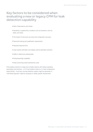 Best Practices Enhance Savings and Security
White paper on Liquids Pipeline Leak Detection and Simulation Training | 07
Key factors to be considered when
evaluating a new or legacy CPM for leak
detection capability
	 •Rate of false alarms and misses
	 •Sensitivity to pipeline flow conditions such as transients, shut-ins,
starts, and stops
	 •The impact of instrument accuracy and configuration accuracy
	 •Personnel training and qualification requirements
	 •Required response time
	 •Leak location estimation and release volume estimation precision
	 •Ability to detect pre-existing leaks
	 •Robustness/high availability
	 •Initial cost/tuning costs/maintenance costs
If the pipeline network is a large and complex network with diverse operating
parameters and products – or if it has locations close to or in high consequence
areas (HCAs) – more than one leak detection system might be warranted. A
multi-tiered approach might be necessary to satisfy specific requirements.
 