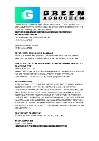 DO NOT USE AT TEMPERATURES HIGHER THAN 200°C. CONDITIONS OF SAFE
STORAGE, INCLUDING INCOMPATIBILITIES IF ANY: STORE SHIELDED FROM THE
LIGHT IN A FRESH (COOL) AND DRY PLACE.
SECTION 8-EXPOSURE CONTROLS /PERSONAL PROTECTION
CONTROL PARAMETERS
OCCUPATIONAL EXPOSURE LIMIT VALUES
NO DATA AVAILABLE
BIOLOGICAL LIMIT VALUES
NO DATA AVAILABLE
APPROPRIATE ENGINEERING CONTROLS
HANDLE IN ACCORDANCE WITH GOOD INDUSTRIAL HYGIENE AND SAFETY
PRACTICE. WASH HANDS BEFORE BREAKS AND AT THE END OF WORKDAY.
INDIVIDUAL PROTECTION MEASURES, SUCH AS PERSONAL PROTECTIVE
EQUIPMENT (PPE)
EYE/FACE PROTECTION
SAFETY GLASSES WITH SIDE-SHIELDS CONFORMING TO EN166. USE EQUIPMENT
FOR EYE PROTECTION TESTED AND APPROVED UNDER APPROPRIATE
GOVERNMENT STANDARDS SUCH AS NIOSH (US) OR EN 166(EU).
SKIN PROTECTION
WEAR IMPERVIOUS CLOTHING. THE TYPE OF PROTECTIVE EQUIPMENT MUST BE
SELECTED ACCORDING TO THE CONCENTRATION AND AMOUNT OF THE
DANGEROUS SUBSTANCE AT THE SPECIFIC WORKPLACE. HANDLE WITH GLOVES.
GLOVES MUST BE INSPECTED PRIOR TO USE. USE PROPER GLOVE REMOVAL
TECHNIQUE(WITHOUT TOUCHING GLOVE'S OUTER SURFACE) TO AVOID SKIN
CONTACT WITH THIS PRODUCT. DISPOSE OF CONTAMINATED GLOVES AFTER USE
IN ACCORDANCE WITH APPLICABLE LAWS AND GOOD LABORATORY PRACTICES.
WASH AND DRY HANDS. THE SELECTED PROTECTIVE GLOVES HAVE TO SATISFY
THE SPECIFICATIONS OF EU DIRECTIVE 89/686/EEC AND THE STANDARD EN 374
DERIVED FROM IT.
RESPIRATORY PROTECTION
WEAR DUST MASK WHEN HANDLING LARGE QUANTITIES.
THERMAL HAZARDS
NO DATA AVAILABLE
SECTION 9-PHYSICAL/CHENMICAL CHARACTERISTICS
 