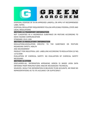 DISPOSAL:DISPOSE OF IN AN APPROVED LANDFILL OR APPLY AT RECOMMENDED
LABEL RATES.
DISPOSAL REGULATORY REQUIREMENT:FOLLOW APPLICABLE FEDERAL,STATE AND
LOCAL REGULATIONS
SECTION 14-TRANSPORT INFORMATION
NOT CLASSIFIED AS A HAZARDOUS SUBSTANCE OR MIXTURE ACCORDING TO
OSHA HAZARD COMMUNICATION
STANDARD 1910.1200.
SECTION 15-REGULATORY INFORMATION
REGULATION/LEGISLATION SPECIFIC TO THE SUBSTANCE OR MIXTURE
REGARDING SAFETY, HEALTH
AND ENVIRONMENT
PRODUCT FOR INDUSTRIAL USE: LABELLING ACCORDING TO REGULATION CLP NO.
1272/2008
EVALUATION OF CHEMICAL SAFETY: NO EVALUATION OF CHEMICAL SAFETY
NECESSARY
SECTION 16-OTHER
DISCLAIMER:ALL INFORMATION APPEARING HEREIN IS BASED UPON DATA
OBTAINED FROM MANUFACTUERS AND/OR RECOGNIZED TECHNICAL
SOURCES. WHILE THE INFORMATION IS BELIEVED TO BE ACCURATE, WE MAKE NO
REPRESENTATIONS AS TO ITS ACCURACY OR SUFFICIENCY.
 