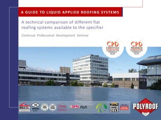 FLAT ROOFS A GUIDE TO LIQUID APPLIED ROOFING SYSTEMS
Continual Professional Development Seminar
A GUIDE TO LIQUID APPLIED ROOFING SYSTEMS
A technical comparison of different flat
roofing systems available to the specifier
 