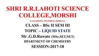 .SHRI R.R.LAHOTI SCIENCE
COLLEGE,MORSHI
E-LEARNING MATERIAL/MODULE
CLASS – BSc II SEM III
TOPIC – LIQUID STATE
Mr .G.D.Rawate (MSc,SET,NET)
DPARTMENT OF CHEMISTRY
SESSION-2017-18
 