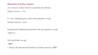 Dimension of Surface Tension
As we know, surface tension is given by the formula,
Surface tension = F/L
F = ma, substituting the value in the equation, we get
Surface Tension = ma/L
Equating the fundamental quantities into the equation, we get
=MLT-2
L-1
Solving further, we get
=MT-2
• Hence, the dimensional formula of surface tension is MT-2
.
 