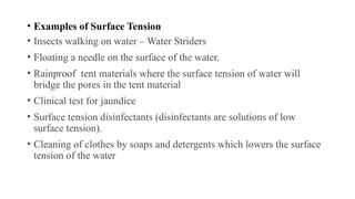 • Examples of Surface Tension
• Insects walking on water – Water Striders
• Floating a needle on the surface of the water.
• Rainproof tent materials where the surface tension of water will
bridge the pores in the tent material
• Clinical test for jaundice
• Surface tension disinfectants (disinfectants are solutions of low
surface tension).
• Cleaning of clothes by soaps and detergents which lowers the surface
tension of the water
 