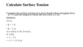 Calculate Surface Tension
Compute the surface tension of a given liquid whose dragging force
is 7 N and the length in which the force acts is 2 m?
Solution:
Given,
• F = 7 N
• L = 2 m
According to the formula,
T = F/L
⇒ T = 7/2
• ⇒ T = 3.5 N/m
 