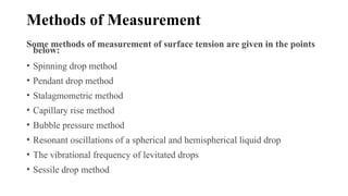 Methods of Measurement
Some methods of measurement of surface tension are given in the points
below:
• Spinning drop method
• Pendant drop method
• Stalagmometric method
• Capillary rise method
• Bubble pressure method
• Resonant oscillations of a spherical and hemispherical liquid drop
• The vibrational frequency of levitated drops
• Sessile drop method
 