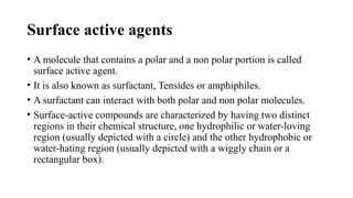 Surface active agents
• A molecule that contains a polar and a non polar portion is called
surface active agent.
• It is also known as surfactant, Tensides or amphiphiles.
• A surfactant can interact with both polar and non polar molecules.
• Surface-active compounds are characterized by having two distinct
regions in their chemical structure, one hydrophilic or water-loving
region (usually depicted with a circle) and the other hydrophobic or
water-hating region (usually depicted with a wiggly chain or a
rectangular box).
 