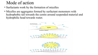 Mode of action
• Surfactants work by the formation of micelles
• Micelles are aggregates formed by surfactant monomers with
hydrophobic tail towards the centre around suspended material and
hydrophilic head towards water.
 