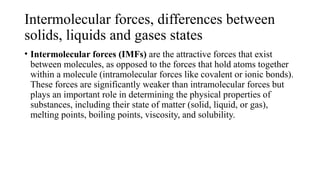 Intermolecular forces, differences between
solids, liquids and gases states
• Intermolecular forces (IMFs) are the attractive forces that exist
between molecules, as opposed to the forces that hold atoms together
within a molecule (intramolecular forces like covalent or ionic bonds).
These forces are significantly weaker than intramolecular forces but
plays an important role in determining the physical properties of
substances, including their state of matter (solid, liquid, or gas),
melting points, boiling points, viscosity, and solubility.
 