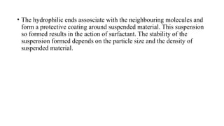 • The hydrophilic ends assosciate with the neighbouring molecules and
form a protective coating around suspended material. This suspension
so formed results in the action of surfactant. The stability of the
suspension formed depends on the particle size and the density of
suspended material.
 