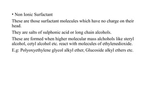 • Non Ionic Surfactant
These are those surfactant molecules which have no charge on their
head.
They are salts of sulphonic acid or long chain alcohols.
These are formed when higher molecular mass alchohols like steryl
alcohol, cetyl alcohol etc. react with molecules of ethylenedioxide.
E.g: Polyoxyethylene glycol alkyl ether, Glucoside alkyl ethers etc.
 