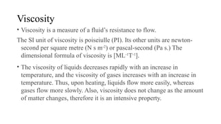 Viscosity
• Viscosity is a measure of a fluid’s resistance to flow.
The SI unit of viscosity is poiseiulle (PI). Its other units are newton-
second per square metre (N s m-2
) or pascal-second (Pa s.) The
dimensional formula of viscosity is [ML-1
T-1
].
• The viscosity of liquids decreases rapidly with an increase in
temperature, and the viscosity of gases increases with an increase in
temperature. Thus, upon heating, liquids flow more easily, whereas
gases flow more slowly. Also, viscosity does not change as the amount
of matter changes, therefore it is an intensive property.
 
