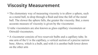 Viscosity Measurement
• The elementary way of measuring viscosity is to allow a sphere, such
as a metal ball, to drop through a fluid and time the fall of the metal
ball. The slower the sphere falls, the greater the viscosity. But, a more
accurate measure of viscosity is given by the viscometer.
U-tube viscometers are also known as glass capillary viscometers or
Ostwald viscometers.
• A viscometer consists of two reservoir bulbs and a capillary tube. In
one arm of the U is the capillary, a vertical section of a precise narrow
bore. Above, which is a bulb, and with it is another bulb lower down
on the other arm
 