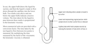 In use, the upper bulb draws the liquid by
suction, and then the liquid is made to flow
down through the capillary into the lower
bulb. Two marks (one above and one
below the upper bulb) indicate a known
volume. The time taken for the liquid to
pass between these marks is proportional
to the kinematic viscosity.
Most commercial units are provided with a
conversion factor. The time taken by the
test liquid to flow between two points is
measured. By multiplying the time
measured by the factor of the viscometer,
the kinematic viscosity is obtained.
 