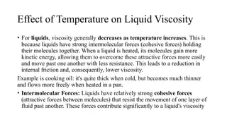 Effect of Temperature on Liquid Viscosity
• For liquids, viscosity generally decreases as temperature increases. This is
because liquids have strong intermolecular forces (cohesive forces) holding
their molecules together. When a liquid is heated, its molecules gain more
kinetic energy, allowing them to overcome these attractive forces more easily
and move past one another with less resistance. This leads to a reduction in
internal friction and, consequently, lower viscosity.
Example is cooking oil: it's quite thick when cold, but becomes much thinner
and flows more freely when heated in a pan.
• Intermolecular Forces: Liquids have relatively strong cohesive forces
(attractive forces between molecules) that resist the movement of one layer of
fluid past another. These forces contribute significantly to a liquid's viscosity
 