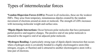 Types of intermolecular forces
•London Dispersion Forces (LDFs): Present in all molecules, these are the weakest
IMFs. They arise from temporary, instantaneous dipoles created by the random
movement of electrons around an atom or molecule. The strength of LDFs increases
with increasing molecular weight and surface area.
•Dipole-Dipole Interactions: Occur between polar molecules that have permanent
partial positive and negative charges. The positive end of one polar molecule is
attracted to the negative end of an adjacent polar molecule.
•Hydrogen Bonding: A particularly strong type of dipole-dipole interaction that occurs
when a hydrogen atom is covalently bonded to a highly electronegative atom (like
nitrogen, oxygen, or fluorine) and is attracted to another electronegative atom with a
lone pair of electrons.
 