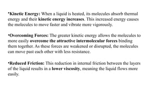 •Kinetic Energy: When a liquid is heated, its molecules absorb thermal
energy and their kinetic energy increases. This increased energy causes
the molecules to move faster and vibrate more vigorously.
•Overcoming Forces: The greater kinetic energy allows the molecules to
more easily overcome the attractive intermolecular forces binding
them together. As these forces are weakened or disrupted, the molecules
can move past each other with less resistance.
•Reduced Friction: This reduction in internal friction between the layers
of the liquid results in a lower viscosity, meaning the liquid flows more
easily.
 