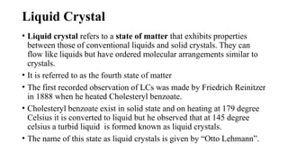 Liquid Crystal
• Liquid crystal refers to a state of matter that exhibits properties
between those of conventional liquids and solid crystals. They can
flow like liquids but have ordered molecular arrangements similar to
crystals.
• It is referred to as the fourth state of matter
• The first recorded observation of LCs was made by Friedrich Reinitzer
in 1888 when he heated Cholesteryl benzoate.
• Cholesteryl benzoate exist in solid state and on heating at 179 degree
Celsius it is converted to liquid but he observed that at 145 degree
celsius a turbid liquid is formed known as liquid crystals.
• The name of this state as liquid crystals is given by “Otto Lehmann”.
 
