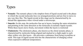 Types
• Nematic: The nematic phase is the simplest form of liquid crystal and is the phase
in which the crystal molecules have no arranged positions and are free to move in
any way they like. The liquid crystal at this stage can be characterised by its
thread-like appearance when viewed under a microscope.
• Smectic: In this step, the molecules line up in layers, keeping the same orientation
and pointing in the same direction as the molecules in nematic liquid crystals.
While these layers move freely, movement within the layers is restricted
• Cholesteric: The cholesteric phase, also known as the chiral nematic phase, is
characterised by molecules being aligned and stacked at a slight angle to each
other within very thin layers – this prevents a substance from being crystalline or
solid. This type of liquid crystal also has the characteristic of changing colour
when exposed to different temperatures.
 