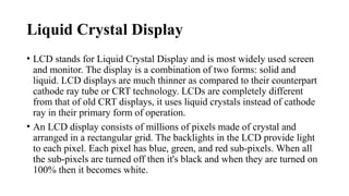 Liquid Crystal Display
• LCD stands for Liquid Crystal Display and is most widely used screen
and monitor. The display is a combination of two forms: solid and
liquid. LCD displays are much thinner as compared to their counterpart
cathode ray tube or CRT technology. LCDs are completely different
from that of old CRT displays, it uses liquid crystals instead of cathode
ray in their primary form of operation.
• An LCD display consists of millions of pixels made of crystal and
arranged in a rectangular grid. The backlights in the LCD provide light
to each pixel. Each pixel has blue, green, and red sub-pixels. When all
the sub-pixels are turned off then it's black and when they are turned on
100% then it becomes white.
 