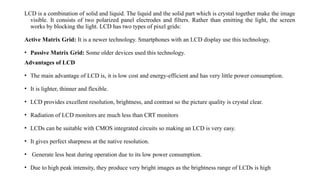 LCD is a combination of solid and liquid. The liquid and the solid part which is crystal together make the image
visible. It consists of two polarized panel electrodes and filters. Rather than emitting the light, the screen
works by blocking the light. LCD has two types of pixel grids:
Active Matrix Grid: It is a newer technology. Smartphones with an LCD display use this technology.
• Passive Matrix Grid: Some older devices used this technology.
Advantages of LCD
• The main advantage of LCD is, it is low cost and energy-efficient and has very little power consumption.
• It is lighter, thinner and flexible.
• LCD provides excellent resolution, brightness, and contrast so the picture quality is crystal clear.
• Radiation of LCD monitors are much less than CRT monitors
• LCDs can be suitable with CMOS integrated circuits so making an LCD is very easy.
• It gives perfect sharpness at the native resolution.
• Generate less heat during operation due to its low power consumption.
• Due to high peak intensity, they produce very bright images as the brightness range of LCDs is high
 