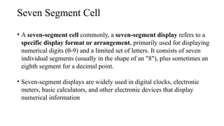 Seven Segment Cell
• A seven-segment cell commonly, a seven-segment display refers to a
specific display format or arrangement, primarily used for displaying
numerical digits (0-9) and a limited set of letters. It consists of seven
individual segments (usually in the shape of an "8"), plus sometimes an
eighth segment for a decimal point.
• Seven-segment displays are widely used in digital clocks, electronic
meters, basic calculators, and other electronic devices that display
numerical information
 