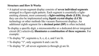 Structure and How It Works
• A typical seven-segment display consists of seven individual segments
arranged in a figure-eight pattern. Each segment is essentially a light-
emitting element, most commonly a light-emitting diode (LED), though
they can also be implemented using liquid crystal display (LCD)
technology or other methods like vacuum fluorescent displays. An
additional eighth segment for a decimal point (DP) is often included.
To display a specific digit, a microcontroller or a dedicated driver integrated
circuit (IC) selectively illuminates a combination of these segments. For
example:
• To display "0", segments a, b, c, d, e, and f are lit.
• To display "1", only segments b and c are lit.
• To display "8", all seven segments (a through g) are lit.
 