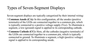 Types of Seven-Segment Displays
Seven-segment displays are typically categorized by their internal wiring:
• Common Anode (CA): In this configuration, all the anodes (positive
terminals) of the LEDs are connected together to a common pin, which
is typically connected to a positive voltage supply (Vcc). To illuminate a
segment, a low (ground) signal is applied to its corresponding cathode.
• Common Cathode (CC): Here, all the cathodes (negative terminals) of
the LEDs are connected together to a common pin, which is typically
connected to ground. To illuminate a segment, a high (positive voltage)
signal is applied to its corresponding anode.
 