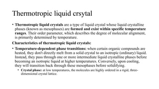 Thermotropic liquid crsytal
• Thermotropic liquid crystals are a type of liquid crystal whose liquid crystalline
phases (known as mesophases) are formed and exist within specific temperature
ranges. Their order parameter, which describes the degree of molecular alignment,
is primarily determined by temperature.
Characteristics of thermotropic liquid crystals:
• Temperature-dependent phase transitions: when certain organic compounds are
heated, they don't directly melt from a solid crystal to an isotropic (ordinary) liquid.
Instead, they pass through one or more intermediate liquid crystalline phases before
becoming an isotropic liquid at higher temperatures. Conversely, upon cooling,
they will transition back through these mesophases before solidifying.
• Crystal phase: at low temperatures, the molecules are highly ordered in a rigid, three-
dimensional crystal lattice.
 