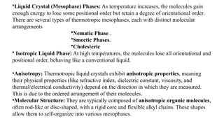 •Liquid Crystal (Mesophase) Phases: As temperature increases, the molecules gain
enough energy to lose some positional order but retain a degree of orientational order.
There are several types of thermotropic mesophases, each with distinct molecular
arrangements
•Nematic Phase .
•Smectic Phases.
•Cholesteric
• Isotropic Liquid Phase: At high temperatures, the molecules lose all orientational and
positional order, behaving like a conventional liquid.
•Anisotropy: Thermotropic liquid crystals exhibit anisotropic properties, meaning
their physical properties (like refractive index, dielectric constant, viscosity, and
thermal/electrical conductivity) depend on the direction in which they are measured.
This is due to the ordered arrangement of their molecules.
•Molecular Structure: They are typically composed of anisotropic organic molecules,
often rod-like or disc-shaped, with a rigid core and flexible alkyl chains. These shapes
allow them to self-organize into various mesophases.
 