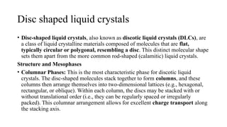 Disc shaped liquid crystals
• Disc-shaped liquid crystals, also known as discotic liquid crystals (DLCs), are
a class of liquid crystalline materials composed of molecules that are flat,
typically circular or polygonal, resembling a disc. This distinct molecular shape
sets them apart from the more common rod-shaped (calamitic) liquid crystals.
Structure and Mesophases
• Columnar Phases: This is the most characteristic phase for discotic liquid
crystals. The disc-shaped molecules stack together to form columns, and these
columns then arrange themselves into two-dimensional lattices (e.g., hexagonal,
rectangular, or oblique). Within each column, the discs may be stacked with or
without translational order (i.e., they can be regularly spaced or irregularly
packed). This columnar arrangement allows for excellent charge transport along
the stacking axis.
 