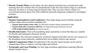 • Discotic Nematic Phase: In this phase, the disc-shaped molecules have orientational order,
meaning their disc normals (the axis perpendicular to the disc face) tend to align in a preferred
direction, but there is no long-range positional order. They can move freely, similar to a
conventional nematic phase, but with a different molecular alignment compared to rod-shaped
nematics.
Applications
• Organic Semiconductors and Conductors: Their high charge-carrier mobility along the
columns makes them excellent candidates for:
• Organic photovoltaics (solar cells): To efficiently transport charges generated by light.
• Organic field-effect transistors (OFETs): For high-performance electronic devices.
• LEDs (Light-Emitting Diodes): In emissive layers.
• Flexible Electronics: Their self-assembling nature and ability to form thin films are valuable
for flexible and transparent electronic devices.
• Gas Sensors: The electrical conductivity of discotic liquid crystal films can be very sensitive to
the absorption of gas molecules, enabling their use as highly sensitive gas sensors.
• Optical Compensator Films: In traditional LCDs, discotic liquid crystals can be used in
compensation films to improve viewing angles and contrast.
• Xerography and Laser Printing: For fast, high-resolution applications requiring efficient
charge transport layers.
 
