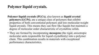Polymer liquid crystals.
Polymer liquid crystals (PLCs), also known as liquid crystal
polymers (LCPs), are a unique class of polymers that exhibit
properties of both conventional polymers and low-molecular-weight
liquid crystals. This means they can flow like liquids but maintain a
degree of molecular order characteristic of crystalline solids.
• They are formed by incorporating mesogens (the rigid, anisotropic
molecular units responsible for liquid crystallinity) into a polymer
chain. This combination results in materials with exceptional
performance characteristics.
 