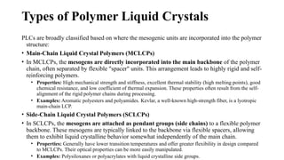 Types of Polymer Liquid Crystals
PLCs are broadly classified based on where the mesogenic units are incorporated into the polymer
structure:
• Main-Chain Liquid Crystal Polymers (MCLCPs)
• In MCLCPs, the mesogens are directly incorporated into the main backbone of the polymer
chain, often separated by flexible "spacer" units. This arrangement leads to highly rigid and self-
reinforcing polymers.
• Properties: High mechanical strength and stiffness, excellent thermal stability (high melting points), good
chemical resistance, and low coefficient of thermal expansion. These properties often result from the self-
alignment of the rigid polymer chains during processing.
• Examples: Aromatic polyesters and polyamides. Kevlar, a well-known high-strength fiber, is a lyotropic
main-chain LCP.
• Side-Chain Liquid Crystal Polymers (SCLCPs)
• In SCLCPs, the mesogens are attached as pendant groups (side chains) to a flexible polymer
backbone. These mesogens are typically linked to the backbone via flexible spacers, allowing
them to exhibit liquid crystalline behavior somewhat independently of the main chain.
• Properties: Generally have lower transition temperatures and offer greater flexibility in design compared
to MCLCPs. Their optical properties can be more easily manipulated.
• Examples: Polysiloxanes or polyacrylates with liquid crystalline side groups.
 