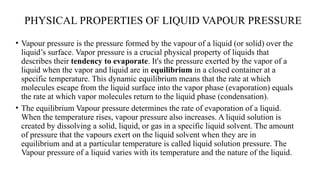 PHYSICAL PROPERTIES OF LIQUID VAPOUR PRESSURE
• Vapour pressure is the pressure formed by the vapour of a liquid (or solid) over the
liquid’s surface. Vapor pressure is a crucial physical property of liquids that
describes their tendency to evaporate. It's the pressure exerted by the vapor of a
liquid when the vapor and liquid are in equilibrium in a closed container at a
specific temperature. This dynamic equilibrium means that the rate at which
molecules escape from the liquid surface into the vapor phase (evaporation) equals
the rate at which vapor molecules return to the liquid phase (condensation).
• The equilibrium Vapour pressure determines the rate of evaporation of a liquid.
When the temperature rises, vapour pressure also increases. A liquid solution is
created by dissolving a solid, liquid, or gas in a specific liquid solvent. The amount
of pressure that the vapours exert on the liquid solvent when they are in
equilibrium and at a particular temperature is called liquid solution pressure. The
Vapour pressure of a liquid varies with its temperature and the nature of the liquid.
 