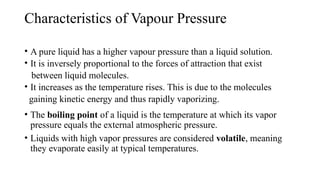 Characteristics of Vapour Pressure
• A pure liquid has a higher vapour pressure than a liquid solution.
• It is inversely proportional to the forces of attraction that exist
between liquid molecules.
• It increases as the temperature rises. This is due to the molecules
gaining kinetic energy and thus rapidly vaporizing.
• The boiling point of a liquid is the temperature at which its vapor
pressure equals the external atmospheric pressure.
• Liquids with high vapor pressures are considered volatile, meaning
they evaporate easily at typical temperatures.
 