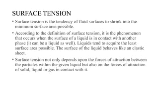 SURFACE TENSION
• Surface tension is the tendency of fluid surfaces to shrink into the
minimum surface area possible.
• According to the definition of surface tension, it is the phenomenon
that occurs when the surface of a liquid is in contact with another
phase (it can be a liquid as well). Liquids tend to acquire the least
surface area possible. The surface of the liquid behaves like an elastic
sheet.
• Surface tension not only depends upon the forces of attraction between
the particles within the given liquid but also on the forces of attraction
of solid, liquid or gas in contact with it.
 