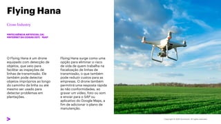O Flying Hana é um drone
equipado com detecção de
objetos, que veio para
facilitar as inspeções de
linhas de transmissão. Ele
também pode detectar
objetos impróprios ao longo
do caminho da linha ou até
mesmo ser usado para
detectar problemas em
plantações.
Flying Hana
#INTELIGÊNCIA ARTIFICIAL (IA)
#INTERNET DA COISAS (IOT) #SAP
Flying Hana surge como uma
opção para eliminar o risco
de vida de quem trabalha na
fiscalização de linhas de
transmissão, o que também
pode reduzir custos para as
empresas. O drone também
permitirá uma resposta rápida
às não conformidades, ao
gravar um vídeo, foto ou som
e enviar para o SAP ou
aplicativo do Google Maps, a
fim de adicionar o plano de
manutenção.
 