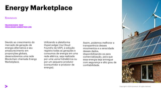 Devido ao crescimento do
mercado de geração de
energia alternativa e seu
amadurecimento em
proporções globais,
desenvolvemos uma rede
Blockchain chamada Energy
Marketplace.
Energy Marketplace
#BLOCKCHAIN #SAP
#REALIDADE AUMENTADA (AR)
Utilizando a plataforma
HyperLedger (na Cloud
Foundry da SAP), a solução
registra todas as gerações e
consumos de energia em uma
rede elétrica, seja realizada
por uma usina hidrelétrica ou
por um pequeno produtor
(consumidor e produtor de
energia).
Assim, podemos melhorar a
transparência desses
movimentos e a veracidade
desses dados,
disponibilizando-os para
comercialização, para que
essa energia seja entregue
com segurança e alto grau de
confiabilidade.
 