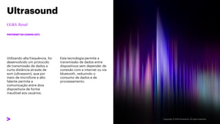Utilizando alta frequência, foi
desenvolvido um protocolo
de transmissão de dados a
curta distância através de
som (ultrassom), que por
meio de microfone e alto
falante permite a
comunicação entre dois
dispositivos de forma
inaudível aos usuários.
Ultrasound
#INTERNET DA COISAS (IOT)
Esta tecnologia permite a
transmissão de dados entre
dispositivos sem depender de
conexão com a internet ou via
bluetooth, reduzindo o
consumo de dados e de
processamento.
 