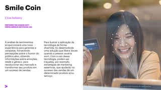 A análise de sentimentos
proporcionará uma nova
experiência para gerentes e
varejistas, fornecendo
percepções sobre o humor do
público-alvo, obtendo
informações sobre emoções,
idade e gênero, para
revolucionar seu mercado e
transformar seu produto em
um sucesso de vendas.
Smile Coin
#INTERNET DA COISAS (IOT)
#INTELIGÊNCIA ARTIFICIAL (IA)
Para ilustrar a aplicação da
tecnologia de forma
divertida, foi desenvolvida
uma solução que libera doces
quando a pessoa usuária
sorri. Com o uso dessa
tecnologia, podem ser
traçadas, por exemplo,
estratégias de marketing
assertivas, que ajudarão no
sucesso das vendas de um
determinado produto e/ou
serviço.
 
