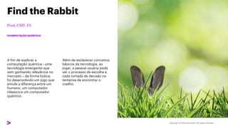 A fim de explicar a
computação quântica - uma
tecnologia emergente que
vem ganhando relevância no
mercado – de forma lúdica,
foi desenvolvido um jogo que
simula a diferença entre um
humano, um computador
clássico e um computador
quântico.
Find the Rabbit
#COMPUTAÇÃO QUÂNTICA
Além de esclarecer conceitos
básicos da tecnologia, ao
jogar, a pessoa usuária pode
ver o processo de escolha a
cada tomada de decisão na
tentativa de encontrar o
coelho.
 