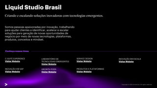 Liquid Studio Brasil
Somos pessoas apaixonadas por inovação, trabalhando
para ajudar clientes a identificar, acelerar e escalar
soluções para geração de novas oportunidades de
negócio por meio de novas tecnologias, plataformas,
produtos, conceitos e mindset.
Conheça nossos times
C-SUITE EXPERIENCE
Visitar Website
INOVAÇÃO EM SAP
Visitar Website
SERVICE DESIGN
Visitar Website
PRODUTOS E PLATAFORMAS
Visitar Website
LABORATÓRIO DE
TECNOLOGIAS EMERGENTES
Visitar Website
GROWTH PODS
Visitar Website
INOVAÇÃO EM ESCALA
Visitar Website
 